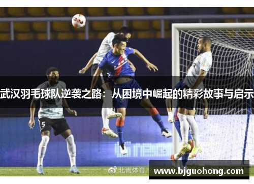 武汉羽毛球队逆袭之路：从困境中崛起的精彩故事与启示