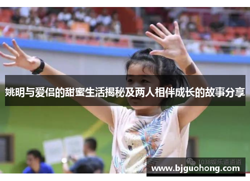 姚明与爱侣的甜蜜生活揭秘及两人相伴成长的故事分享