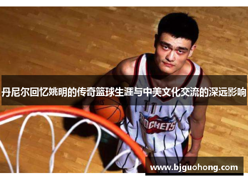 丹尼尔回忆姚明的传奇篮球生涯与中美文化交流的深远影响